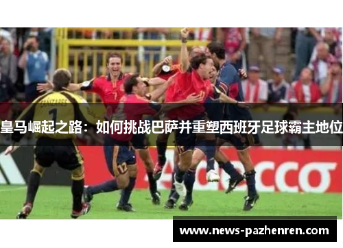 皇马崛起之路：如何挑战巴萨并重塑西班牙足球霸主地位