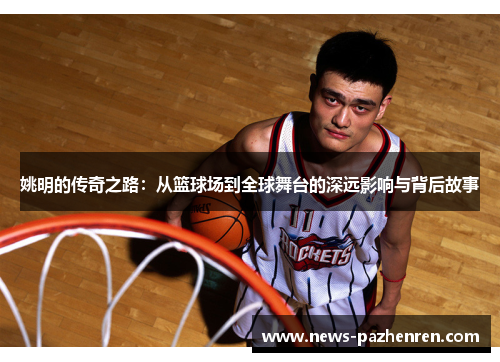 姚明的传奇之路：从篮球场到全球舞台的深远影响与背后故事