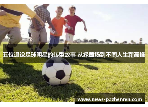 五位退役足球明星的转型故事 从绿茵场到不同人生新高峰
