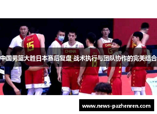 中国男篮大胜日本赛后复盘 战术执行与团队协作的完美结合 中国男篮大胜日本赛后复盘 战术执行与团队协作的完美结合