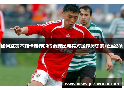 如何鉴赏本菲卡培养的传奇球星与其对足球历史的深远影响