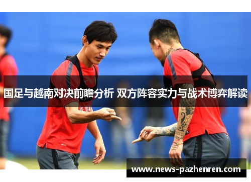国足与越南对决前瞻分析 双方阵容实力与战术博弈解读 国足与越南对决前瞻分析 双方阵容实力与战术博弈解读