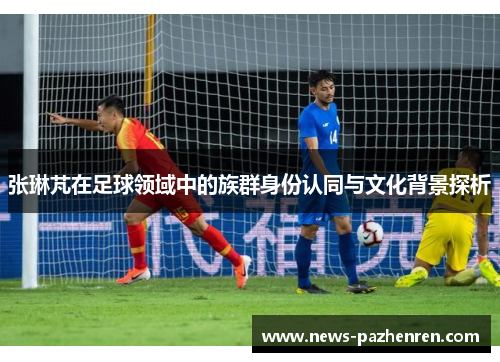 张琳芃在足球领域中的族群身份认同与文化背景探析