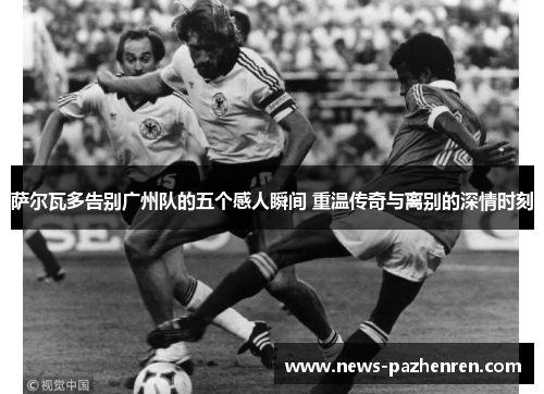 萨尔瓦多告别广州队的五个感人瞬间 重温传奇与离别的深情时刻