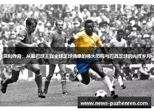 贝利传奇:从桑巴球王到全球足球偶像的伟大历程与巴西足球的光辉岁月 贝利传奇:从桑巴球王到全球足球偶像的伟大历程与巴西足球的光辉岁月