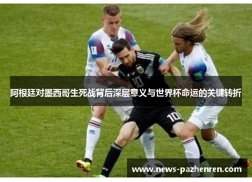 阿根廷对墨西哥生死战背后深层意义与世界杯命运的关键转折