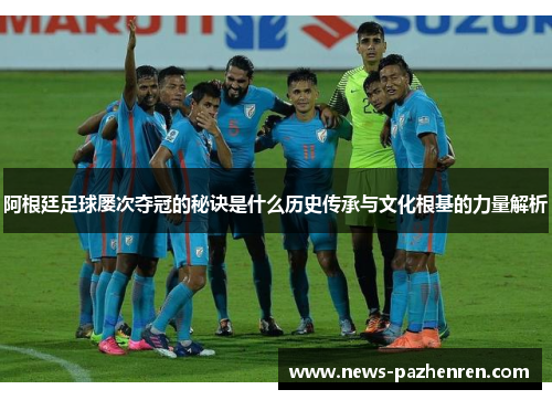 阿根廷足球屡次夺冠的秘诀是什么历史传承与文化根基的力量解析