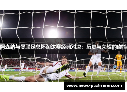 阿森纳与曼联足总杯淘汰赛经典对决：历史与荣耀的碰撞
