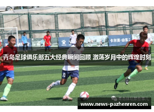 青岛足球俱乐部五大经典瞬间回顾 激荡岁月中的辉煌时刻