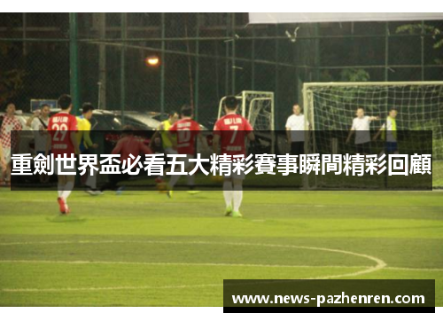 重劍世界盃必看五大精彩賽事瞬間精彩回顧