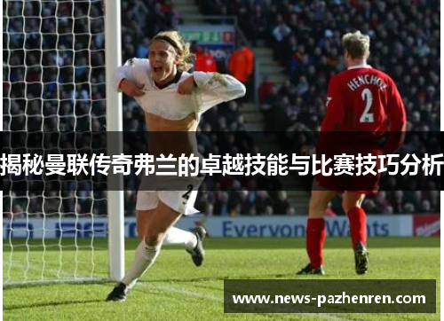 揭秘曼联传奇弗兰的卓越技能与比赛技巧分析