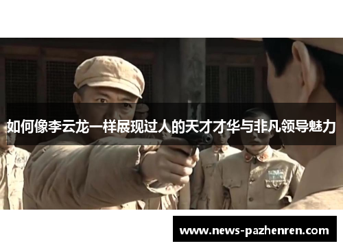 如何像李云龙一样展现过人的天才才华与非凡领导魅力 如何像李云龙一样展现过人的天才才华与非凡领导魅力