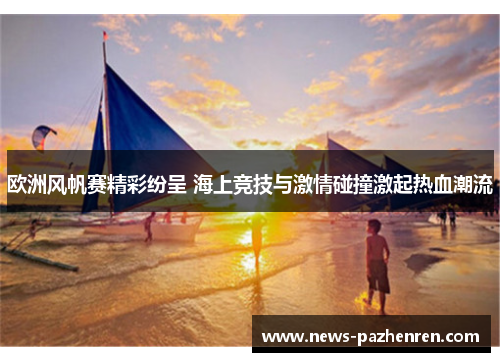 欧洲风帆赛精彩纷呈 海上竞技与激情碰撞激起热血潮流 欧洲风帆赛精彩纷呈 海上竞技与激情碰撞激起热血潮流