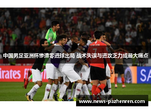 中国男足亚洲杯惨遭零进球出局 战术失误与进攻乏力成最大痛点 中国男足亚洲杯惨遭零进球出局 战术失误与进攻乏力成最大痛点