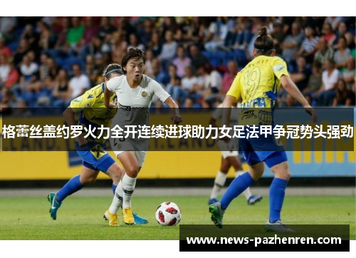格蕾丝盖约罗火力全开连续进球助力女足法甲争冠势头强劲