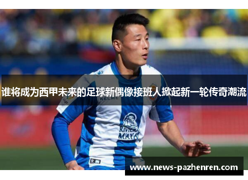 谁将成为西甲未来的足球新偶像接班人掀起新一轮传奇潮流